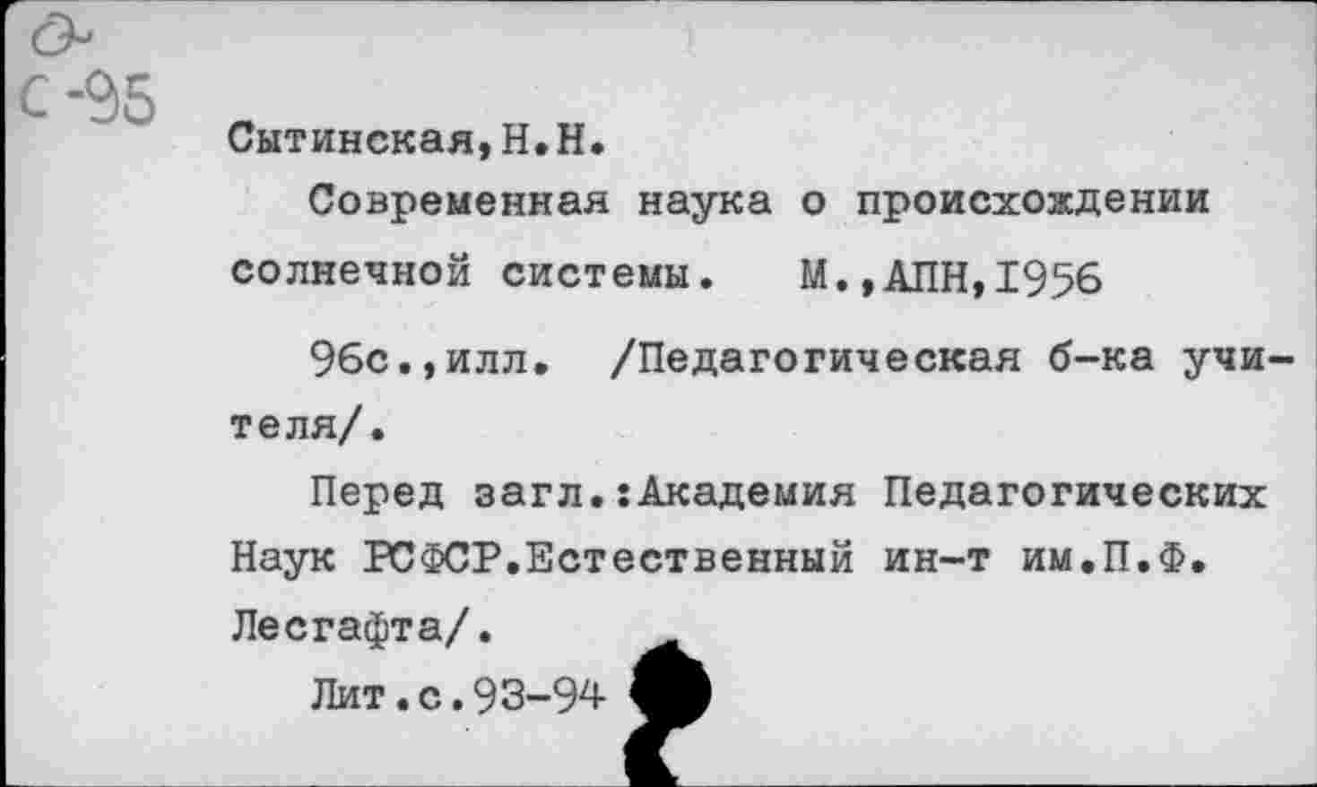 ﻿Сытинская,Н.Н.
Современная наука о происхождении солнечной системы. М.,АПН,1956
96с.,илл. /Педагогическая б-ка учи теля/.
Перед загл.:Академия Педагогических Наук РСФСР.Естественный ин-т им.П.Ф. Лесгафта/.
Лит.с.93-94